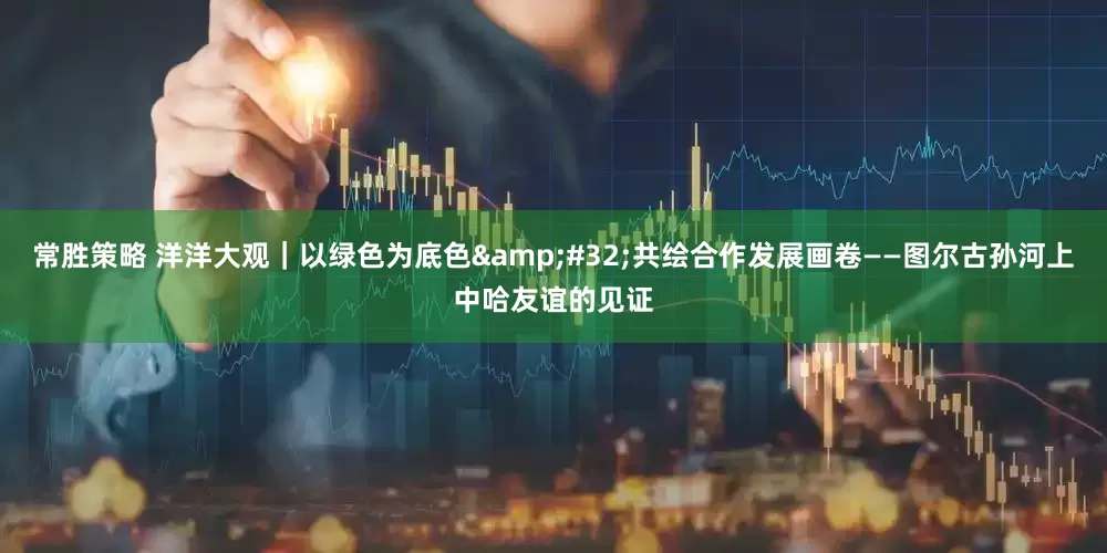 常胜策略 洋洋大观｜以绿色为底色&#32;共绘合作发展画卷——图尔古孙河上中哈友谊的见证