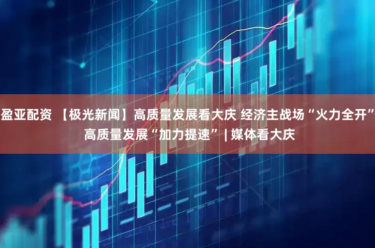 盈亚配资 【极光新闻】高质量发展看大庆 经济主战场“火力全开” 高质量发展“加力提速” | 媒体看大庆