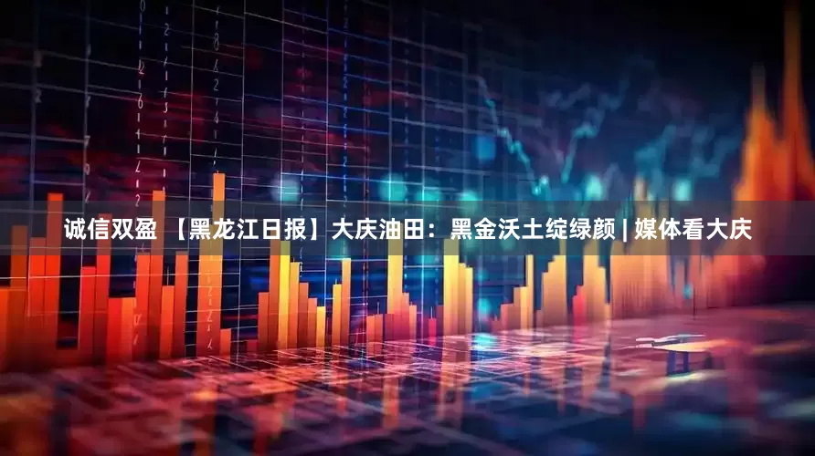 诚信双盈 【黑龙江日报】大庆油田：黑金沃土绽绿颜 | 媒体看大庆