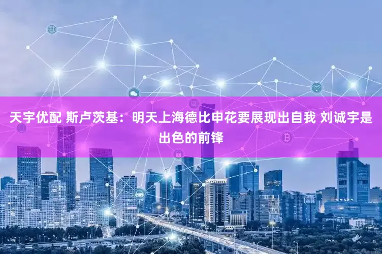 天宇优配 斯卢茨基：明天上海德比申花要展现出自我 刘诚宇是出色的前锋