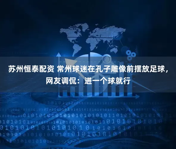 苏州恒泰配资 常州球迷在孔子雕像前摆放足球，网友调侃：进一个球就行