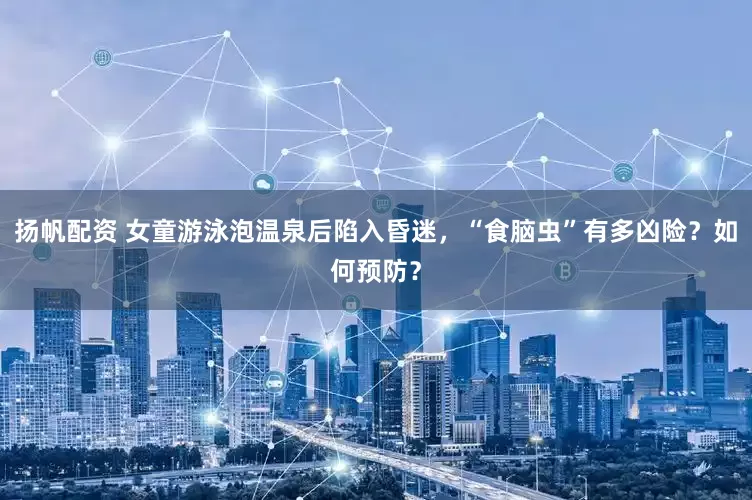 扬帆配资 女童游泳泡温泉后陷入昏迷，“食脑虫”有多凶险？如何预防？