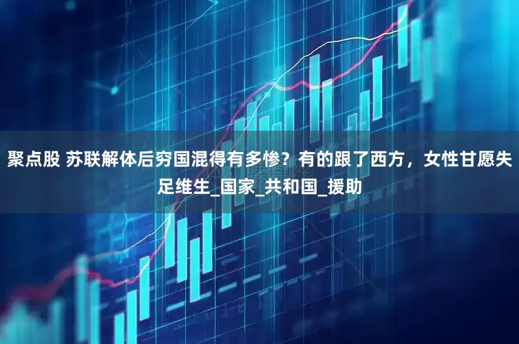 聚点股 苏联解体后穷国混得有多惨？有的跟了西方，女性甘愿失足维生_国家_共和国_援助