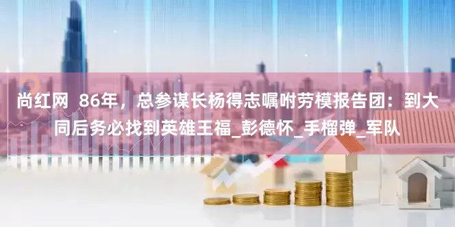 尚红网  86年，总参谋长杨得志嘱咐劳模报告团：到大同后务必找到英雄王福_彭德怀_手榴弹_军队