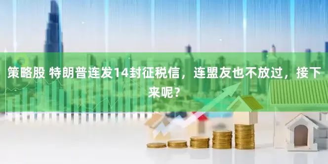 策略股 特朗普连发14封征税信，连盟友也不放过，接下来呢？