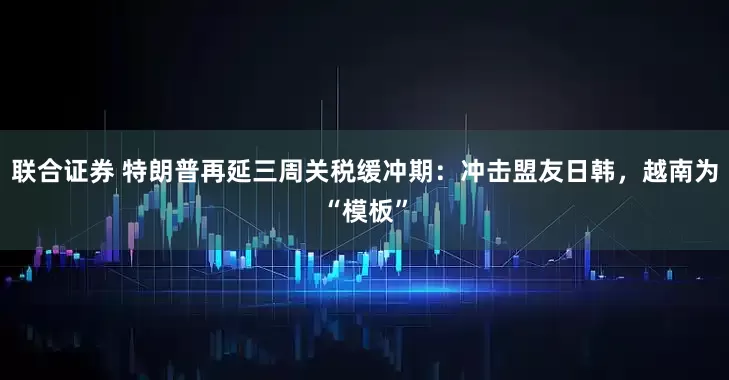 联合证券 特朗普再延三周关税缓冲期：冲击盟友日韩，越南为“模板”
