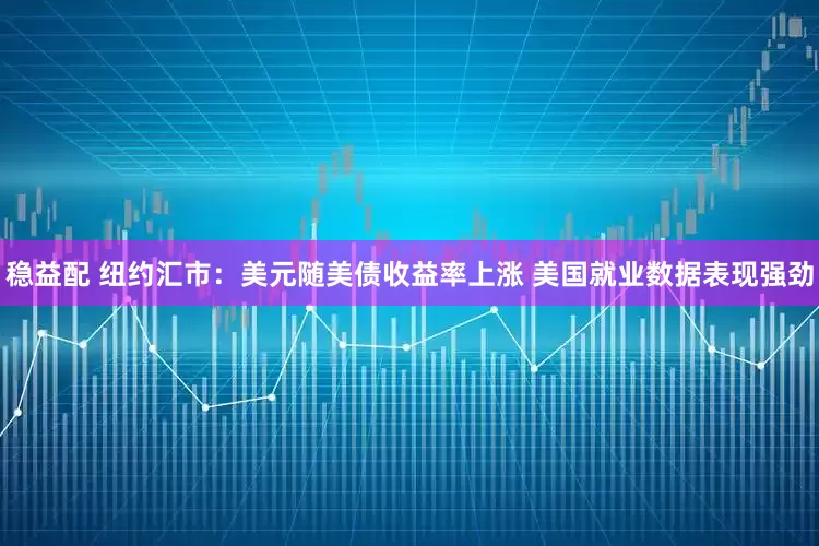 稳益配 纽约汇市：美元随美债收益率上涨 美国就业数据表现强劲