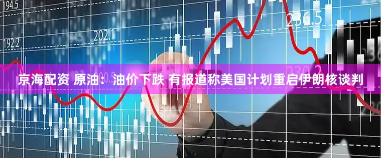 京海配资 原油：油价下跌 有报道称美国计划重启伊朗核谈判