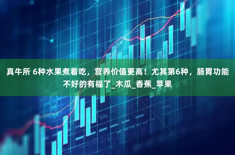 真牛所 6种水果煮着吃，营养价值更高！尤其第6种，肠胃功能不好的有福了_木瓜_香蕉_苹果