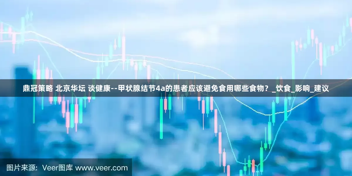 鼎冠策略 北京华坛 谈健康--甲状腺结节4a的患者应该避免食用哪些食物？_饮食_影响_建议
