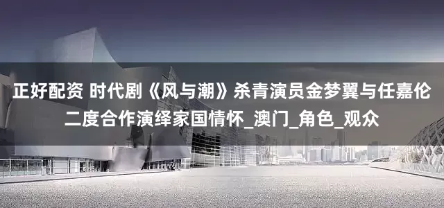 正好配资 时代剧《风与潮》杀青演员金梦翼与任嘉伦二度合作演绎家国情怀_澳门_角色_观众