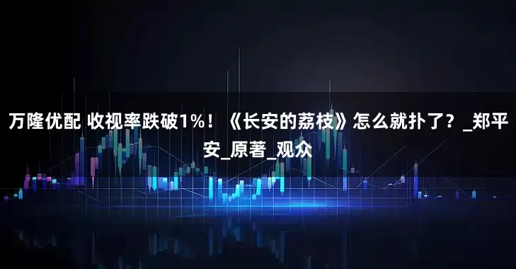 万隆优配 收视率跌破1%！《长安的荔枝》怎么就扑了？_郑平安_原著_观众