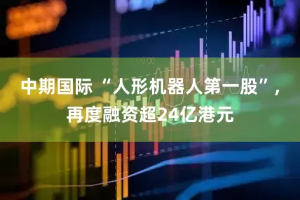 中期国际 “人形机器人第一股”，再度融资超24亿港元