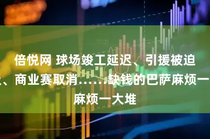 倍悦网 球场竣工延迟、引援被迫降级、商业赛取消……缺钱的巴萨麻烦一大堆