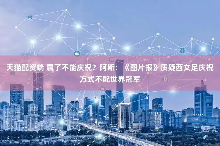 天猫配资端 赢了不能庆祝？阿斯：《图片报》质疑西女足庆祝方式不配世界冠军