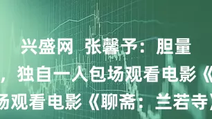 兴盛网  张馨予：胆量很大不害怕，独自一人包场观看电影《聊斋：兰若寺》