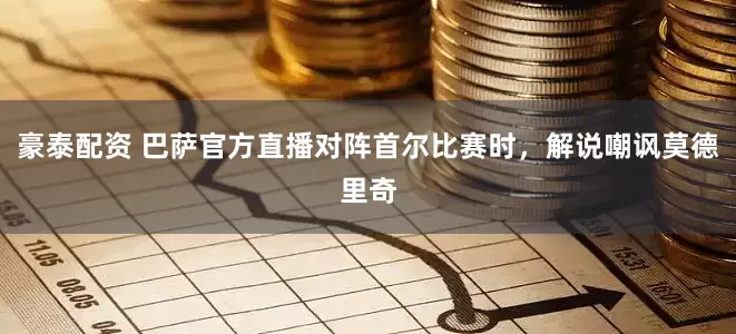 豪泰配资 巴萨官方直播对阵首尔比赛时，解说嘲讽莫德里奇