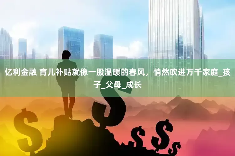 亿利金融 育儿补贴就像一股温暖的春风，悄然吹进万千家庭_孩子_父母_成长