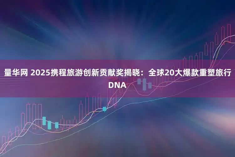 量华网 2025携程旅游创新贡献奖揭晓：全球20大爆款重塑旅行DNA