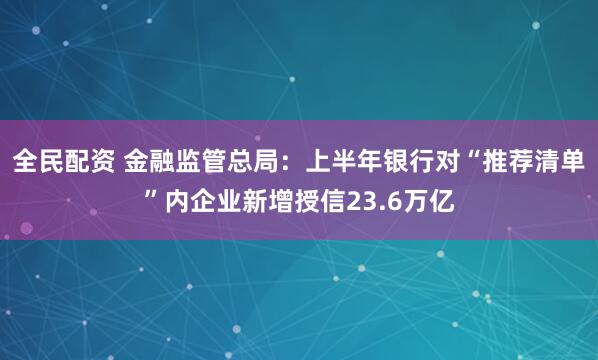 全民配资 金融监管总局：上半年银行对“推荐清单”内企业新增授信23.6万亿