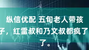 纵信优配 五旬老人带孩子，红雷叔和乃文叔都疯了。