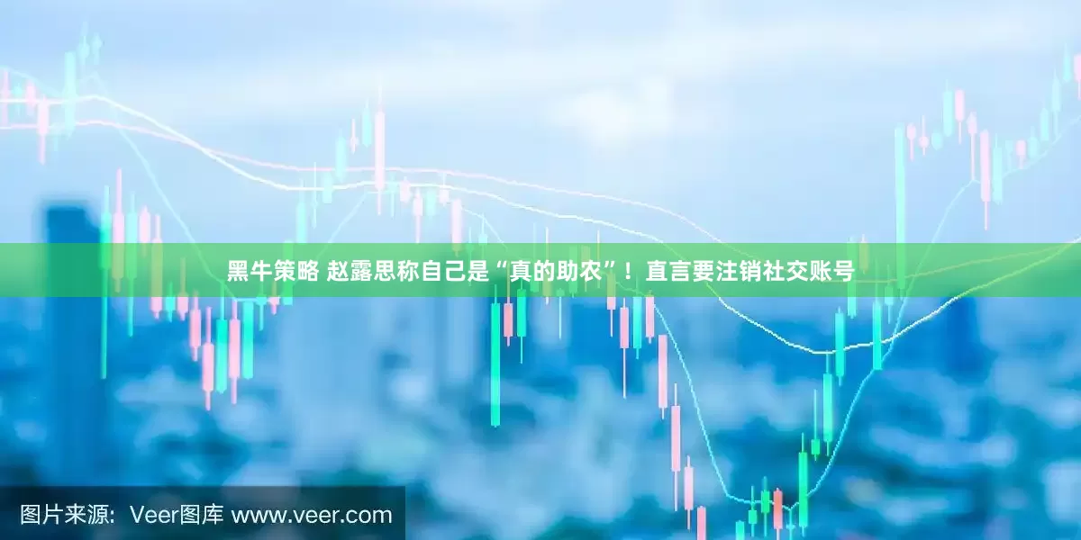 黑牛策略 赵露思称自己是“真的助农”！直言要注销社交账号