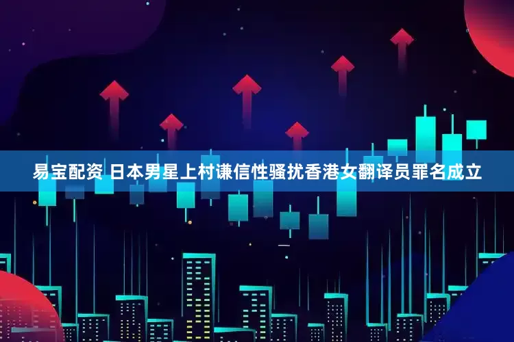 易宝配资 日本男星上村谦信性骚扰香港女翻译员罪名成立