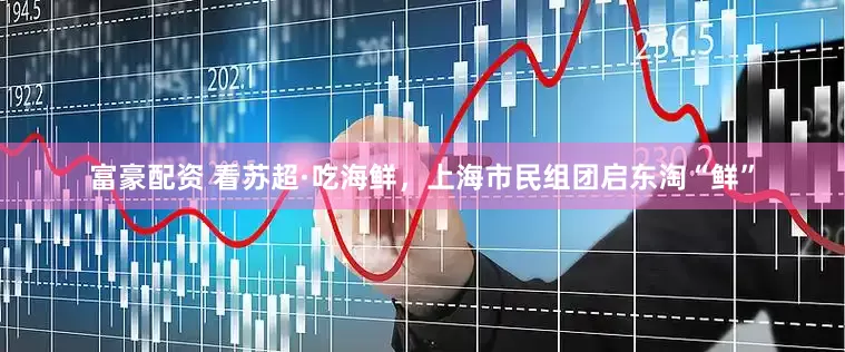 富豪配资 看苏超·吃海鲜，上海市民组团启东淘“鲜”