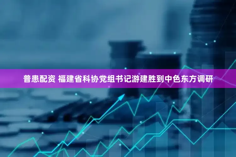 普患配资 福建省科协党组书记游建胜到中色东方调研