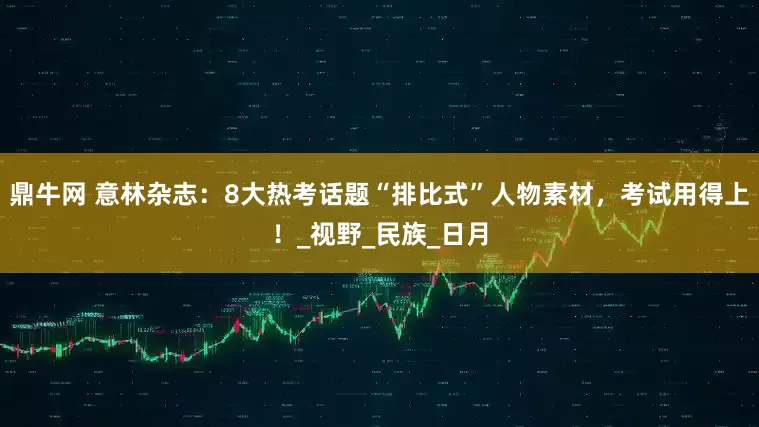 鼎牛网 意林杂志：8大热考话题“排比式”人物素材，考试用得上！_视野_民族_日月