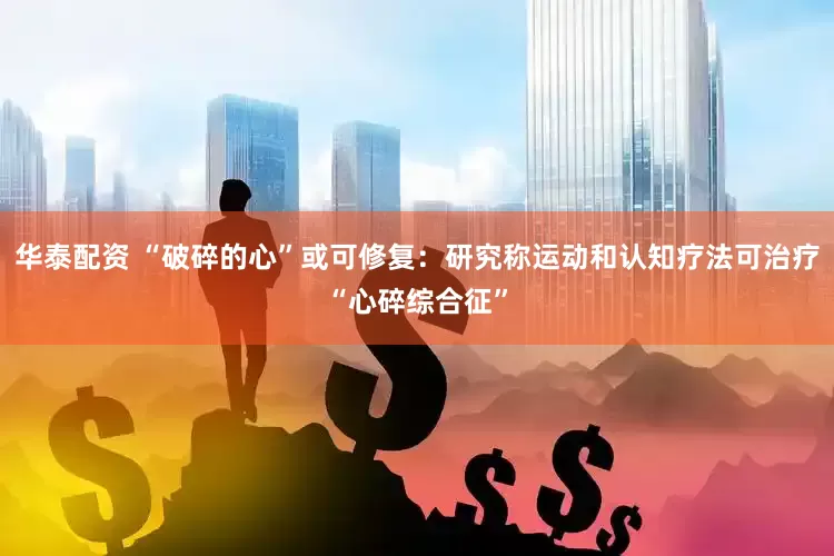 华泰配资 “破碎的心”或可修复：研究称运动和认知疗法可治疗“心碎综合征”