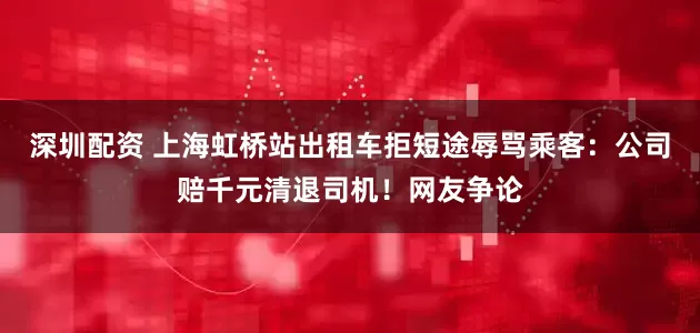 深圳配资 上海虹桥站出租车拒短途辱骂乘客：公司赔千元清退司机！网友争论