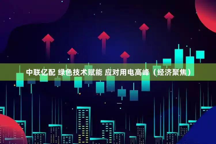 中联亿配 绿色技术赋能 应对用电高峰（经济聚焦）