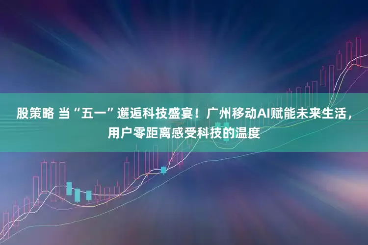 股策略 当“五一”邂逅科技盛宴！广州移动AI赋能未来生活，用户零距离感受科技的温度