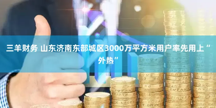 三羊财务 山东济南东部城区3000万平方米用户率先用上“外热”