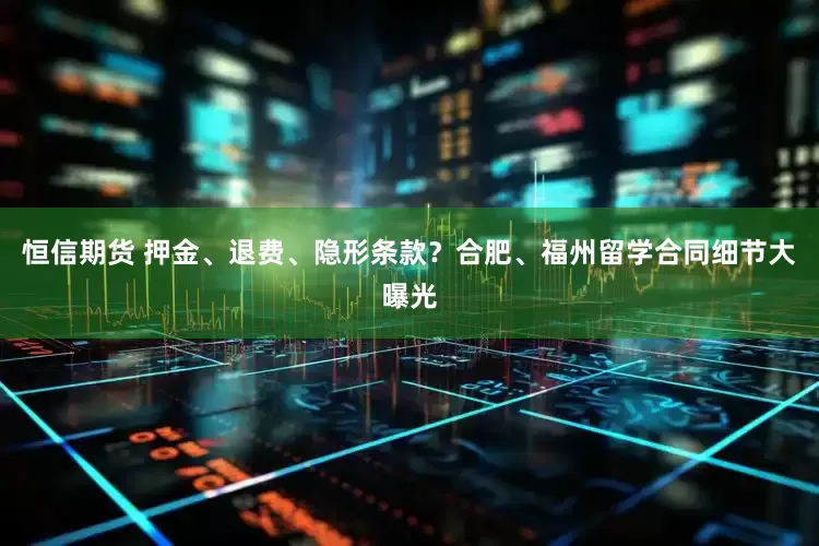 恒信期货 押金、退费、隐形条款？合肥、福州留学合同细节大曝光