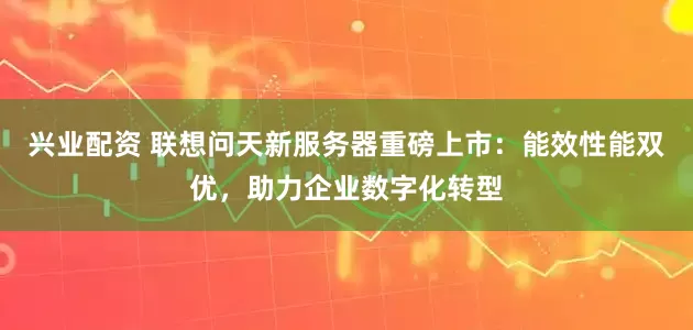 兴业配资 联想问天新服务器重磅上市：能效性能双优，助力企业数字化转型