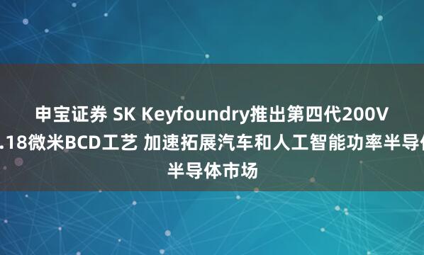 申宝证券 SK Keyfoundry推出第四代200V高压0.18微米BCD工艺 加速拓展汽车和人工智能功率半导体市场