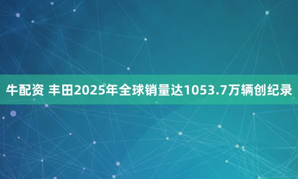 牛配资 丰田2025年全球销量达1053.7万辆创纪录