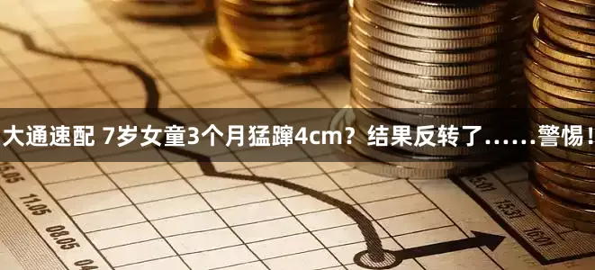 大通速配 7岁女童3个月猛蹿4cm？结果反转了……警惕！