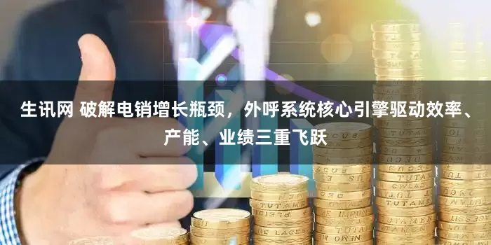 生讯网 破解电销增长瓶颈，外呼系统核心引擎驱动效率、产能、业绩三重飞跃