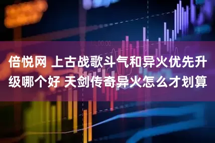 倍悦网 上古战歌斗气和异火优先升级哪个好 天剑传奇异火怎么才划算