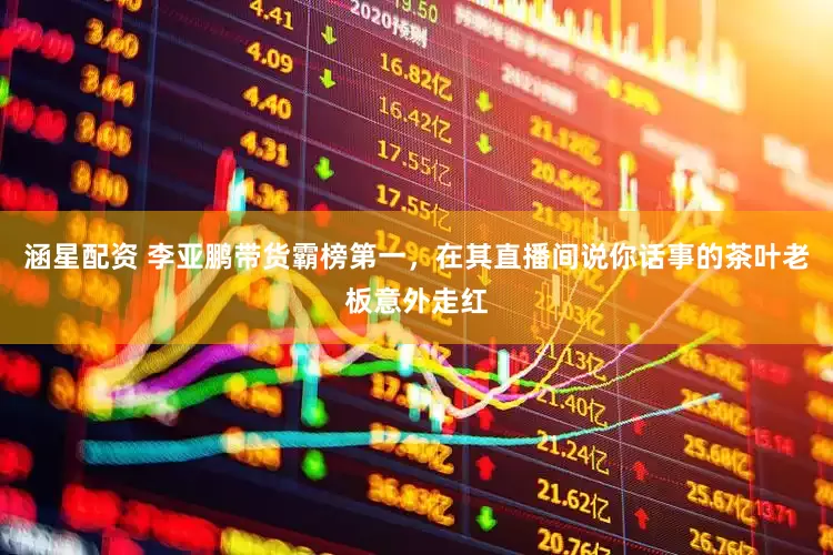 涵星配资 李亚鹏带货霸榜第一，在其直播间说你话事的茶叶老板意外走红