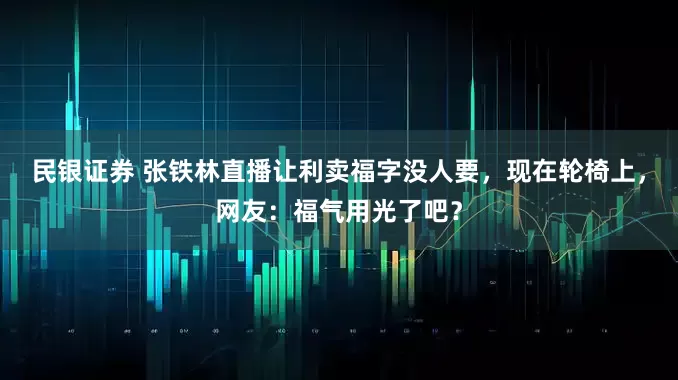 民银证券 张铁林直播让利卖福字没人要，现在轮椅上，网友：福气用光了吧？