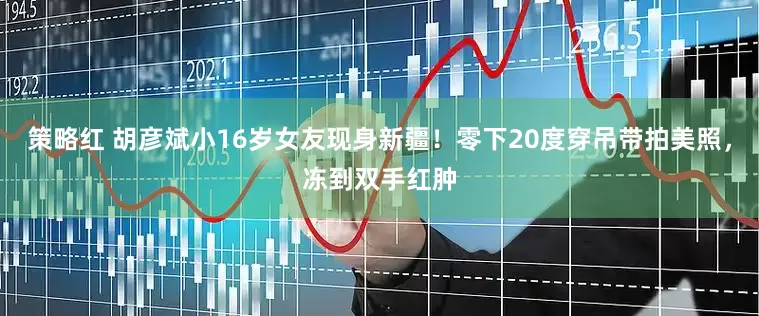 策略红 胡彦斌小16岁女友现身新疆！零下20度穿吊带拍美照，冻到双手红肿